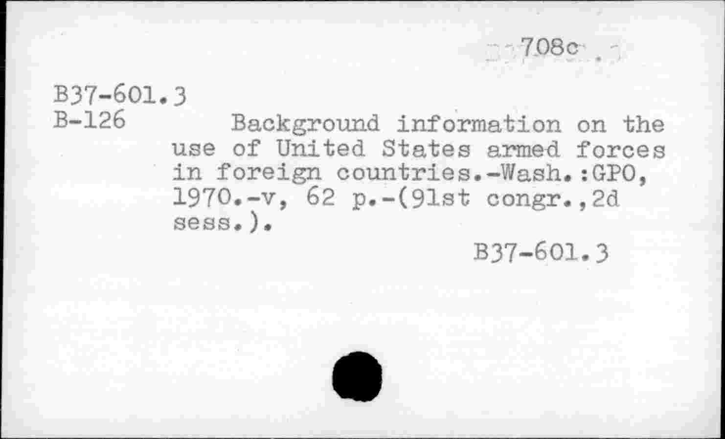 ﻿7.08c '
B37-6O1.3
B-126 Background information on the use of United States armed forces in foreign countries.-Wash.:GPO, 1970.-v, 62 p.-(91st congr.,2d sess. ).
B37-601.3